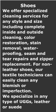 Shoes We offer specialized cleaning services for any style and size including complete inside and outside cleaning, color restoration, stain removal, water-proofing, seam and tear repairs and zipper replacement. For non-leather shoes, our textile technicians can easily clean any blemish or imperfection. We specialize in any type of UGGs, leather or suede